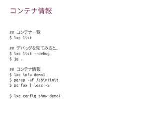 コンテナ情報
## コンテナ一覧
$ lxc list
## …デバッグを見てみると
$ lxc list --debug
$ jq .
## コンテナ情報
$ lxc info demo1
$ pgrep -af /sbin/init
$ ps fax | less -S
$ lxc config show demo1
 