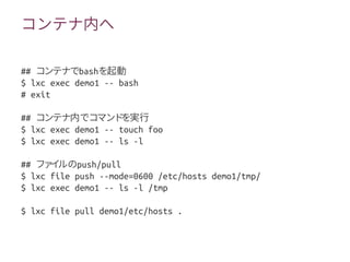コンテナ内へ
## コンテナでbashを起動
$ lxc exec demo1 -- bash
# exit
## コンテナ内でコマンドを実行
$ lxc exec demo1 -- touch foo
$ lxc exec demo1 -- ls -l
## ファイルのpush/pull
$ lxc file push --mode=0600 /etc/hosts demo1/tmp/
$ lxc exec demo1 -- ls -l /tmp
$ lxc file pull demo1/etc/hosts .
 