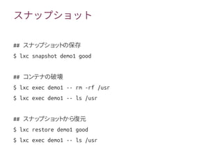 スナップショット
## スナップショットの保存
$ lxc snapshot demo1 good
## コンテナの破壊
$ lxc exec demo1 -- rm -rf /usr
$ lxc exec demo1 -- ls /usr
## スナップショットから復元
$ lxc restore demo1 good
$ lxc exec demo1 -- ls /usr
 