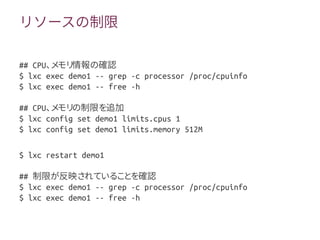 リソースの制限
## CPU、メモリ情報の確認
$ lxc exec demo1 -- grep -c processor /proc/cpuinfo
$ lxc exec demo1 -- free -h
## CPU、メモリの制限を追加
$ lxc config set demo1 limits.cpus 1
$ lxc config set demo1 limits.memory 512M
$ lxc restart demo1
## 制限が反映されていることを確認
$ lxc exec demo1 -- grep -c processor /proc/cpuinfo
$ lxc exec demo1 -- free -h
 