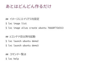 あとはどんどん作るだけ
## イメージにエイリアスを設定
$ lxc image list
$ lxc image alias create ubuntu 76668f72d313
## 2コンテナ目以降を起動
$ lxc launch ubuntu demo2
$ lxc launch ubuntu demo3
## コマンド一覧は
$ lxc help
 