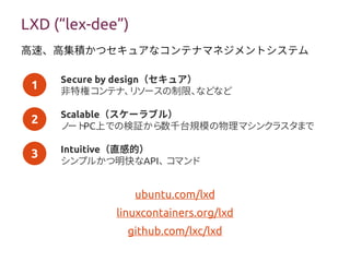 1
2
3
LXD (“lex-dee”)
Secure by design（セキュア）
非特権コンテナ、リソースの制限、などなど
Scalable（スケーラブル）
ノートPC上での検証から数千台規模の物理マシンクラスタまで
Intuitive（直感的）
シンプルかつ明快なAPI、コマンド
ubuntu.com/lxd
linuxcontainers.org/lxd
github.com/lxc/lxd
高速、高集積かつセキュアなコンテナマネジメントシステム
 