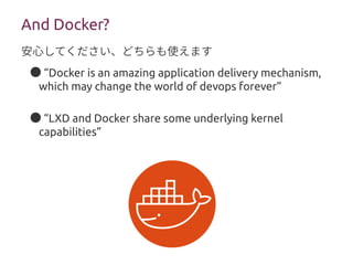 ● “Docker is an amazing application delivery mechanism,
which may change the world of devops forever”
● “LXD and Docker share some underlying kernel
capabilities”
And Docker?
安心してください、どちらも使えます
 