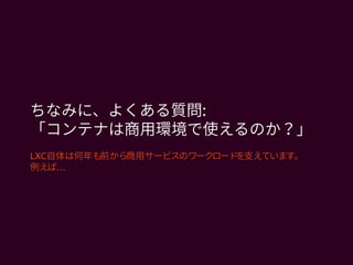 ちなみに、よくある質問:
「コンテナは商用環境で使えるのか？」
LXC自体は何年も前から商用サービスのワークロードを支えています。
…例えば
 