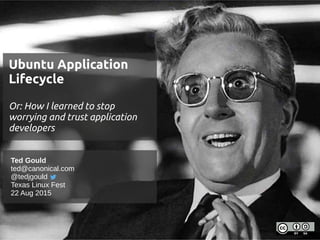 Ubuntu Application
Lifecycle
Or: How I learned to stop
worrying and trust application
developers
Ubuntu Application
Lifecycle
Or: How I learned to stop
worrying and trust application
developers
Ted Gould
ted@canonical.com
@tedjgould
Texas Linux Fest
22 Aug 2015
 