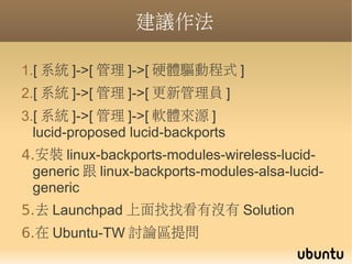 建議作法

1.[ 系統 ]->[ 管理 ]->[ 硬體驅動程式 ]
2.[ 系統 ]->[ 管理 ]->[ 更新管理員 ]
3.[ 系統 ]->[ 管理 ]->[ 軟體來源 ]
  lucid-proposed lucid-backports
4.安裝 linux-backports-modules-wireless-lucid-
  generic 跟 linux-backports-modules-alsa-lucid-
  generic
5.去 Launchpad 上面找找看有沒有 Solution
6.在 Ubuntu-TW 討論區提問
 
