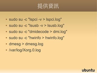 提供資訊

   sudo su -c "lspci -v > lspci.log"
   sudo su -c "lsusb -v > lsusb.log"
   sudo su -c "dmidecode > dmi.log"
   sudo su -c "hwinfo > hwinfo.log"
   dmesg > dmesg.log
   /var/log/Xorg.0.log
 