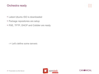 Orchestra ready


●
    Latest Ubuntu ISO is downloaded
●
    Package repositories are setup
●
    PXE, TFTP, DHCP and Cobbler are ready




    –> Let's define some servers




17 Presentation by Nick Barcet
 