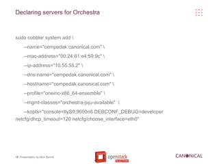 Declaring servers for Orchestra



sudo cobbler system add 
      --name="cempedak.canonical.com" 
      --mac-address="00:24:81:e4:59:9c" 
      --ip-address="10.55.55.2" 
      --dns-name="cempedak.canonical.com" 
      --hostname="cempedak.canonical.com" 
      --profile="oneiric-x86_64-ensemble" 
      --mgmt-classes="orchestra-juju-available" 
    --kopts="console=ttyS0,9600n8 DEBCONF_DEBUG=developer
netcfg/dhcp_timeout=120 netcfg/choose_interface=eth0"




18 Presentation by Nick Barcet
 
