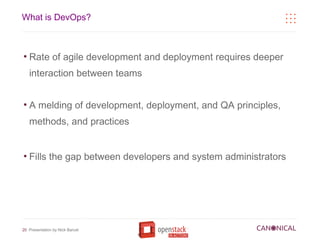 What is DevOps?



●
    Rate of agile development and deployment requires deeper
    interaction between teams


●
    A melding of development, deployment, and QA principles,
    methods, and practices


●
    Fills the gap between developers and system administrators




20 Presentation by Nick Barcet
 