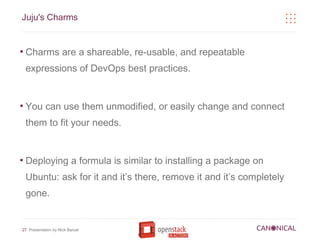 Juju's Charms


●
    Charms are a shareable, re-usable, and repeatable
    expressions of DevOps best practices.


●
    You can use them unmodified, or easily change and connect
    them to fit your needs.


●
    Deploying a formula is similar to installing a package on
    Ubuntu: ask for it and it’s there, remove it and it’s completely
    gone.


27 Presentation by Nick Barcet
 