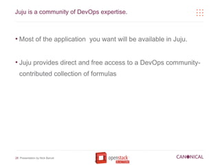 Juju is a community of DevOps expertise.



●
    Most of the application you want will be available in Juju.


●
    Juju provides direct and free access to a DevOps community-
    contributed collection of formulas




28 Presentation by Nick Barcet
 
