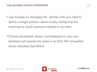 Juju provides service orchestration



●
    Juju focuses on managing the service units you need to
    deliver a single solution, above simply configuring the
    machines or cloud instances needed to run them.


●
    Charms developed, tested, and deployed on your own
    hardware will operate the same in an EC2 API compatible
    cloud, including OpenStack.




29 Presentation by Nick Barcet
 