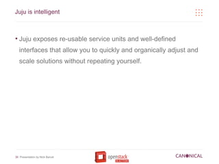 Juju is intelligent



●
    Juju exposes re-usable service units and well-defined
    interfaces that allow you to quickly and organically adjust and
    scale solutions without repeating yourself.




30 Presentation by Nick Barcet
 