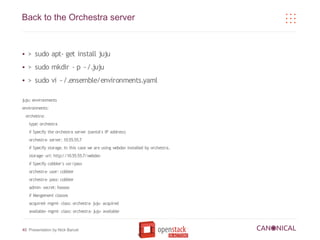 Back to the Orchestra server


●    > sudo apt- get install juju
●    > sudo mkdir - p ~/.juju
●    > sudo vi ~/.ensemble/environments.yaml

juju: environments
environments:
    orchestra:
     type: orchestra
     # Specify the orchestra server (santol's IP address)
     orchestra- server: 10.55.55.7
     # Specify storage. In this case we are using webdav installed by orchestra.
     storage- url: http://10.55.55.7/webdav
     # Specify cobbler's usr/pass
     orchestra- user: cobbler
     orchestra- pass: cobbler
     admin- secret: fooooo
     # Mangement classes
     acquired- mgmt- class: orchestra- juju- acquired
     available- mgmt- class: orchestra- juju- available



40 Presentation by Nick Barcet
 