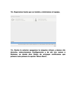12.- Esperamos hasta que se instale y reiniciamos el equipo. 
13.- Hecho lo anterior apagamos la máquina virtual, y damos clic derecho, seleccionamos Configuración y de ahí nos vamos a Sistema, en donde dice Orden de arranque verificamos que primero este primero la opción “Disco Duro”.  