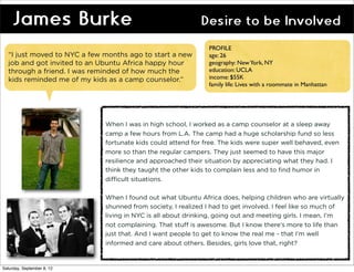James Burke                                            Desire to be Involved
                                                              PROFILE
  “I just moved to NYC a few months ago to start a new        age: 26
  job and got invited to an Ubuntu Africa happy hour          geography: New York, NY
  through a friend. I was reminded of how much the            education: UCLA
  kids reminded me of my kids as a camp counselor.”           income: $55K
                                                              family life: Lives with a roommate in Manhattan




                             When I was in high school, I worked as a camp counselor at a sleep away
                             camp a few hours from L.A. The camp had a huge scholarship fund so less
                             fortunate kids could attend for free. The kids were super well behaved, even
                             more so than the regular campers. They just seemed to have this major
                             resilience and approached their situation by appreciating what they had. I
                             think they taught the other kids to complain less and to find humor in
                             difficult situations.

                             When I found out what Ubuntu Africa does, helping children who are virtually
                             shunned from society, I realized I had to get involved. I feel like so much of
                             living in NYC is all about drinking, going out and meeting girls. I mean, I’m
                             not complaining. That stuff is awesome. But I know there’s more to life than
                             just that. And I want people to get to know the real me - that I’m well
                             informed and care about others. Besides, girls love that, right?


Saturday, September 8, 12
 
