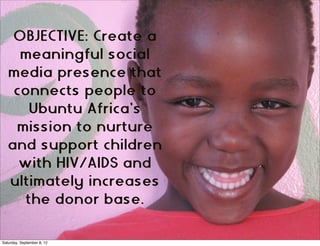 OBJECTIVE: Create a
    meaningful social
  media presence that
   connects people to
      Ubuntu Africa’s
   mission to nurture
  and support children
    with HIV/AIDS and
  ultimately increases
     the donor base.

Saturday, September 8, 12
 