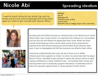 Nicole Abi                                                      Spreading idealism
                                                               PROFILE
                                                               age: 20
  “I went to South Africa for the World Cup with my
                                                               geography: MA
  family and am now kind of obsessed with living there         education: Junior at Tufts
  again so I want to get involved with Ubuntu Africa.”         income: none
                                                               family life: Lives on college campus with a roommate




                             My dad works for ESPN and took our whole family to the World Cup in South
                             Africa while I was in high school. I’m originally from Lebanon so I’ve traveled
                             a lot but the trip still helped me appreciate what I have. When we drove
                             around Johannesburg it was a whole other world. Every white person
                             seemed to be well off and working but all the black South Africans were
                             poor. It was so segregated and felt like everyone was afraid of each other.

                             Americans underestimate how lucky we are to have such a stable
                             infrastructure that supports its citizen. So when my roommate told me about
                             Ubuntu Africa, I decided to get involved. It seems like Ubuntu Africa is really
                             making a difference in these children’s lives - not handing them money, but
                             teaching them how to eventually support themselves. I’d definitely love to
                             look into volunteer opportunities if I study abroad in South Africa!




Saturday, September 8, 12
 