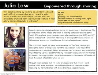 Julia Low                                     Empowered through sharing
     “I’m barely getting by working as an intern so I can’t          PROFILE
     really afford to donate but when I saw the video                age: 23
     about how Ubuntu Africa helps children who are                  geography: Lives outside of Boston
     practically shunned from society, I had to share it with        education: Bachelors in Sociology from Colgate
     all my friends. Hopefully it will help.”                        income: $400 per week stipend
                                                                     family life: Lives with parents to save money



                                 I spent a semester studying abroad during my junior year in South Africa. The
                                 poverty I see on the streets of Boston is nothing compared to what some
                                 South Africans have to go through, especially considering that AIDS and HIV
                                 are so widespread. I landed an internship at a non-profit because I want to
                                 help people as much as possible even if I can’t always donate money.

                                 The non-profit I work for has a huge presence on YouTube. Hearing and
                                 seeing the stories of the people from the organization really helped me
                                 understand who and how it helps. Sometimes they’re hard to watch and I find
                                 myself tearing up but I post them to my Facebook because I want my friends
                                 to support the organization. I hope that one person can make a difference, at
                                 least if we’re all affected by what we see.

                                 Through this I realized that I’m really privileged and that even if I can’t
                                 donate, I can make an impact by sharing information. I’ve even started
                                 replacing my normal brands with those that have a social impact.


Saturday, September 8, 12
 