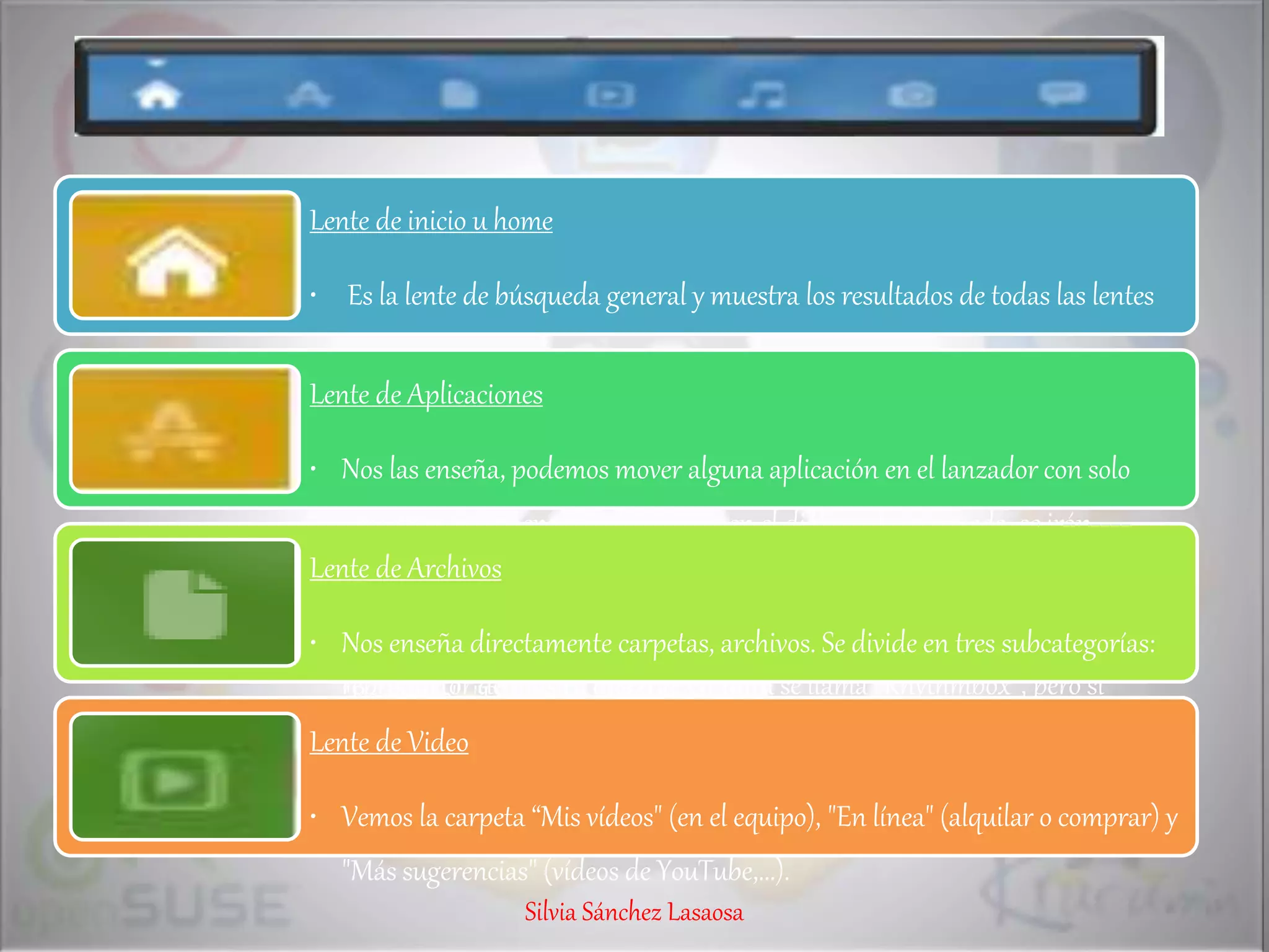 Lente de inicio u home
• Es la lente de búsqueda general y muestra los resultados de todas las lentes
Lente de Aplicaciones
• Nos las enseña, podemos mover alguna aplicación en el lanzador con solo
arrastrar. Si comenzamos a escribir en el diálogo de búsqueda, se irán
mostrando los resultados que coincidan no solo con el nombre de la aplicación
sino también con su descripción. Por ejemplo, no sabemos que UBUNTU 8 el
reproductor de música que trae Ubuntu se llama "Rhythmbox", pero si
escribimos "reproductor de música" nos aparecerá como tal.
Lente de Archivos
• Nos enseña directamente carpetas, archivos. Se divide en tres subcategorías:
"Recientes", "Descargas" y "Carpetas".
Lente de Video
• Vemos la carpeta “Mis vídeos" (en el equipo), "En línea" (alquilar o comprar) y
"Más sugerencias" (vídeos de YouTube,...).
Silvia Sánchez Lasaosa
 