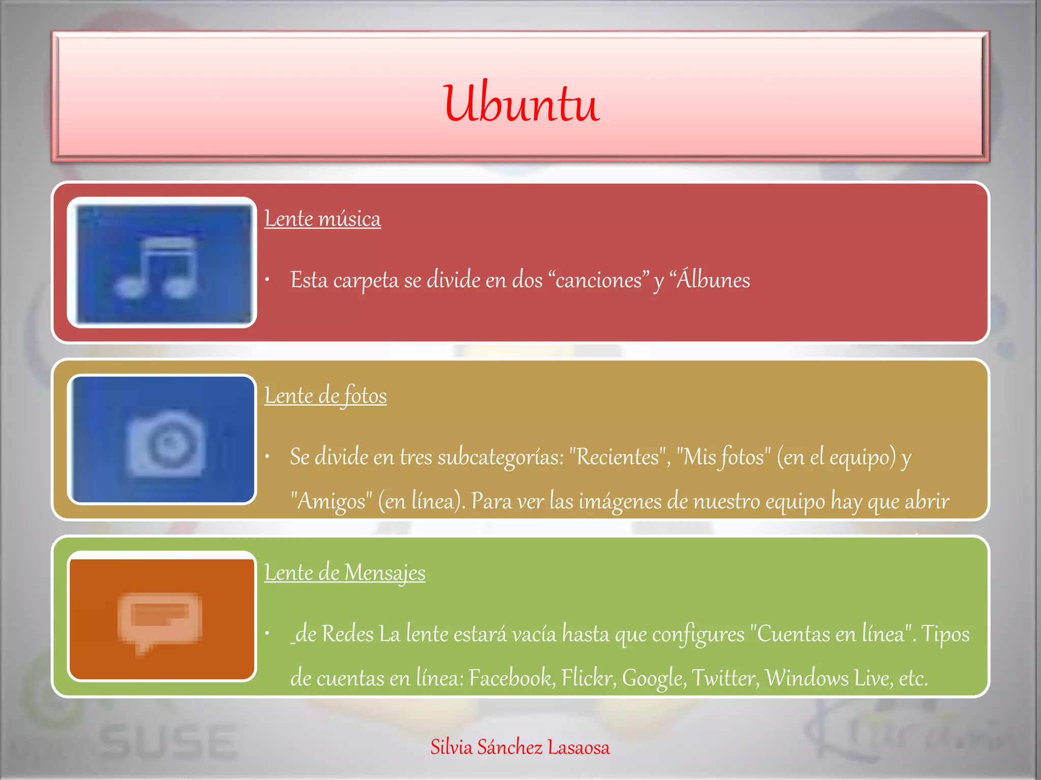 Ubuntu
Lente música
• Esta carpeta se divide en dos “canciones” y “Álbunes
Lente de fotos
• Se divide en tres subcategorías: "Recientes", "Mis fotos" (en el equipo) y
"Amigos" (en línea). Para ver las imágenes de nuestro equipo hay que abrir
"Shotwell Photo Manager" e importar las imágenes desde el menú "Archivo"
Lente de Mensajes
• de Redes La lente estará vacía hasta que configures "Cuentas en línea". Tipos
de cuentas en línea: Facebook, Flickr, Google, Twitter, Windows Live, etc.
Silvia Sánchez Lasaosa
 