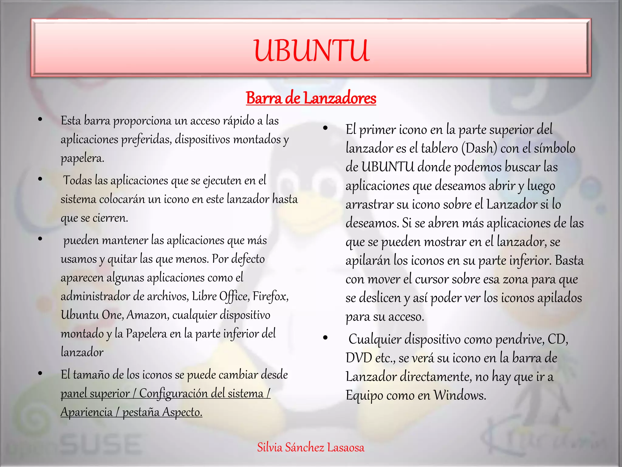 UBUNTU
Barrade Lanzadores
• Esta barra proporciona un acceso rápido a las
aplicaciones preferidas, dispositivos montados y
papelera.
• Todas las aplicaciones que se ejecuten en el
sistema colocarán un icono en este lanzador hasta
que se cierren.
• pueden mantener las aplicaciones que más
usamos y quitar las que menos. Por defecto
aparecen algunas aplicaciones como el
administrador de archivos, Libre Office, Firefox,
Ubuntu One, Amazon, cualquier dispositivo
montado y la Papelera en la parte inferior del
lanzador
• El tamaño de los iconos se puede cambiar desde
panel superior / Configuración del sistema /
Apariencia / pestaña Aspecto.
• El primer icono en la parte superior del
lanzador es el tablero (Dash) con el símbolo
de UBUNTU donde podemos buscar las
aplicaciones que deseamos abrir y luego
arrastrar su icono sobre el Lanzador si lo
deseamos. Si se abren más aplicaciones de las
que se pueden mostrar en el lanzador, se
apilarán los iconos en su parte inferior. Basta
con mover el cursor sobre esa zona para que
se deslicen y así poder ver los iconos apilados
para su acceso.
• Cualquier dispositivo como pendrive, CD,
DVD etc., se verá su icono en la barra de
Lanzador directamente, no hay que ir a
Equipo como en Windows.
Silvia Sánchez Lasaosa
 