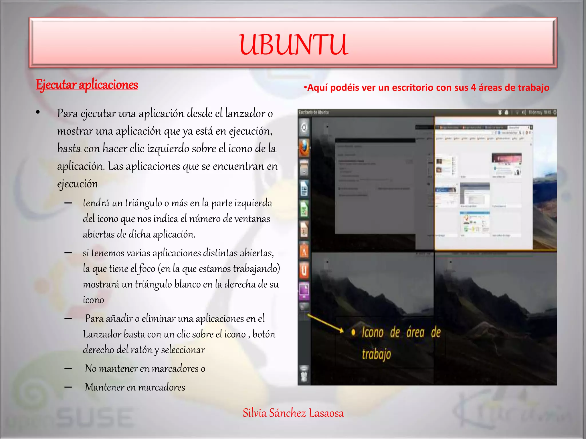 UBUNTU
Ejecutaraplicaciones
• Para ejecutar una aplicación desde el lanzador o
mostrar una aplicación que ya está en ejecución,
basta con hacer clic izquierdo sobre el icono de la
aplicación. Las aplicaciones que se encuentran en
ejecución
– tendrá un triángulo o más en la parte izquierda
del icono que nos indica el número de ventanas
abiertas de dicha aplicación.
– si tenemos varias aplicaciones distintas abiertas,
la que tiene el foco (en la que estamos trabajando)
mostrará un triángulo blanco en la derecha de su
icono
– Para añadir o eliminar una aplicaciones en el
Lanzador basta con un clic sobre el icono , botón
derecho del ratón y seleccionar
– No mantener en marcadores o
– Mantener en marcadores
•Aquí podéis ver un escritorio con sus 4 áreas de trabajo
Silvia Sánchez Lasaosa
 