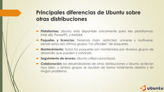 Principales diferencias de Ubuntu sobre
otras distribuciones
 Plataformas: Ubuntu está disponible únicamente para tres plataformas:
Intel x86, PowerPC y AMD64.
 Paquetes y licencias: Tenemos main, restricted, universe y multiverse,
siendo estos dos últimos grupos “no oficiales” de paquetes.
 Mantenimiento: todos los paquetes son mantenidos por diversos grupos de
desarrollo que pueden ir variando.
 Seguimiento de errores: Ubuntu utiliza Launchpad.
 Colaboración: los desarrolladores de otras distribuciones y Ubuntu se llevan
muy bien, y ambos grupos se ayudan de forma totalmente abierta y sin
ningún problema.
 