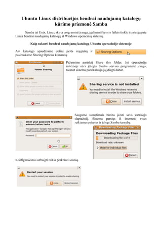 Ubuntu Linux distribucijos bendrai naudojamų katalogų
kūrimo priemonė Samba
Samba tai Unix, Linux skirta programinė įranga, įgalinanti keistis failais tinkle ir prieigą prie
Linux bendrai naudojamų katalogų iš Windows operacinių sistemų.
Kaip sukurti bendrai naudojamą katalogą Ubuntu operacinėje sistemoje
Ant katalogo spaudžiame dešinį pelės mygtuką ir
pasirenkame Sharing Options komandą.
Pažymime parinktį Share this folder. Jei operacinėje
sistemoje nėra įdiegta Samba serviso programinė įranga,
tuomet sistema pareikalauja ją įdiegti dabar.
Saugumo sumetimais būtina įvesti savo vartotojo
slaptažodį. Sistema parsiųs iš interneto visus
reikiamus paketus ir įdiegs Samba tarnybą.
Konfigūravimui užbaigti reikia perkrauti seansą.
 