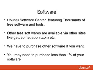 Software
• Ubuntu Software Center featuring Thousands of
free software and tools.
• Other free soft wares are available via other sites
like getdeb.net,appnr.com etc.
• We have to purchase other software If you want.
• You may need to purchase less than 1% of your
software
 