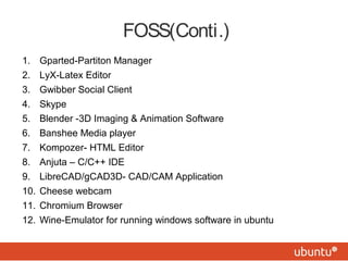 FOSS(Conti.)
1. Gparted-Partiton Manager
2. LyX-Latex Editor
3. Gwibber Social Client
4. Skype
5. Blender -3D Imaging & Animation Software
6. Banshee Media player
7. Kompozer- HTML Editor
8. Anjuta – C/C++ IDE
9. LibreCAD/gCAD3D- CAD/CAM Application
10. Cheese webcam
11. Chromium Browser
12. Wine-Emulator for running windows software in ubuntu
 