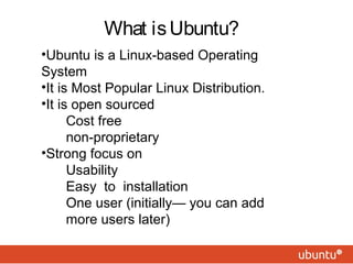What isUbuntu?
•Ubuntu is a Linux-based Operating
System
•It is Most Popular Linux Distribution.
•It is open sourced
 Cost free
 non-proprietary
•Strong focus on
 Usability
 Easy to installation
One user (initially— you can add
more users later)
 