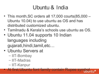 Ubuntu & India
• This month,SC orders all 17,000 courts(85,000 –
Ubuntu 10.04) to use ubuntu as OS and has
distributed customized ubuntu.
• Tamilnadu & Kerala’s schools use ubuntu as OS.
• Ubuntu 11.04 supports 10 Indian
languages including
gujarati,hindi,tamil,etc…
• Ubuntu Servers at
– IIT-Bombay
– IIT-Madras
– IIT-Kanpur
• At first,Ubuntu font family contain Rupee symbol.
 