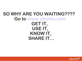 SO WHY ARE YOU WAITING????
Go to www.ubuntu.com
GET IT,
USE IT,
KNOW IT,
SHARE IT…
 