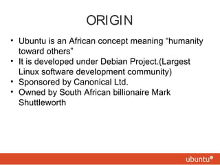 ORIGIN
• Ubuntu is an African concept meaning “humanity
toward others”
• It is developed under Debian Project.(Largest
Linux software development community)
• Sponsored by Canonical Ltd.
• Owned by South African billionaire Mark
Shuttleworth
 