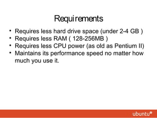 
Requires less hard drive space (under 2-4 GB )

Requires less RAM ( 128-256MB )

Requires less CPU power (as old as Pentium II)

Maintains its performance speed no matter how
much you use it.
Requirements
 