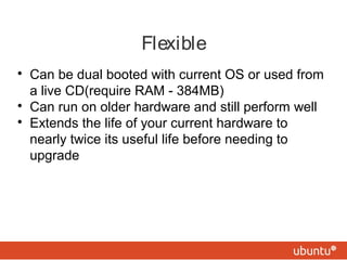 Flexible

Can be dual booted with current OS or used from
a live CD(require RAM - 384MB)

Can run on older hardware and still perform well

Extends the life of your current hardware to
nearly twice its useful life before needing to
upgrade
 