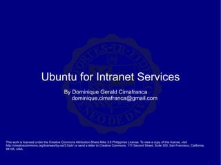 Ubuntu for Intranet Services This work is licensed under the Creative Commons Attribution-Share Alike 3.0 Philippines License. To view a copy of this license, visit http://creativecommons.org/licenses/by-sa/3.0/ph/ or send a letter to Creative Commons, 171 Second Street, Suite 300, San Francisco, California, 94105, USA. By Dominique Gerald Cimafranca [email_address] 