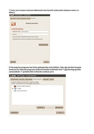 7-Sortu zure karpeta sisteman dokumentu hau besteek irakurtzeko baimena eman ( ez
idatzi ).




8-Fitxategi bat programa bat baino gehiagorekin ireki daiteke. Nola egin dezaket luzapen
konkretu bat dutenak programa konkretu batekin irekitzeko beti? *.jpg fitxategi guztiak
automatikoki F-spotekinrekin irekitzeko moduan jarri.
 
