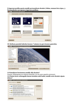 9-Ingurune grafiko guztia nondik pertsonalizatu dezaket ( lehioa, menuen letra tipoa...).
Pertsonalizatu zure gustura ingurune grafikoa.




10-Aktibatu pantaila babeslea kosmos 7 minutu eta gero kosmos gaiarekin.




11-Pantailaren bereizmena nondik alda dezaket?
Sistema, Hobespenak eta ondoren Pantailak. (ez du uzten argazkia ateratzen).
12-Ubuntu beste ordenagailu batean instalatu nahi badut, nondik sortu dezaket aipatu
diskoa?
 