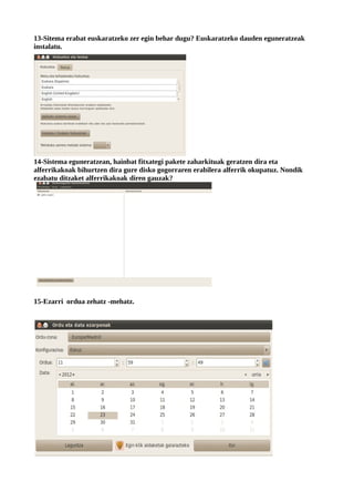13-Sitema erabat euskaratzeko zer egin behar dugu? Euskaratzeko dauden eguneratzeak
instalatu.




14-Sistema eguneratzean, hainbat fitxategi pakete zaharkituak geratzen dira eta
alferrikakoak bihurtzen dira gure disko gogorraren erabilera alferrik okupatuz. Nondik
ezabatu ditzaket alferrikakoak diren gauzak?




15-Ezarri ordua zehatz -mehatz.
 