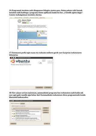 16-Programak instalatu nahi ditugunean biltegira joaten gara. Baina pakete txiki batzuk
instalatu nahi baditugu ( programa baten aplikazio konkretu bat...) Nondik egiten dugu?
Gnome mahaigainean instalatu alarma.




17-Sistemaren proba egin ezazu eta txekeatu ondoren gorde zure karpetan txeketzearen
laburpena.




18-Nire saioan sartzen naizenean, automatikoki programa bat exekutatzea nahi badut nik
ezer egin gabe nondik egin behar dut?Automatikoki exekutatzen diren programetatik kendu
bluetooth kudeatzailea.
 