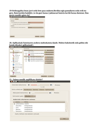 19-Ordenagailua lotan jarri ordu bete pasa ondoren.Berdina egin pantailaren ordu erdi eta
gero. Bateriarekin badabil, ( ez da gure kasua ) jakinarazi bateria larriki baxua duenean. Hau
guztia nondik egiten da?




20.-Aplikazioak funtzioaren arabera multzokatuta daude. Multzo bakoitzetik nola gehitu edo
kendu ditzaket aplikazioak?.




21.- Soinua nondik anplifikatu daiteke?
 