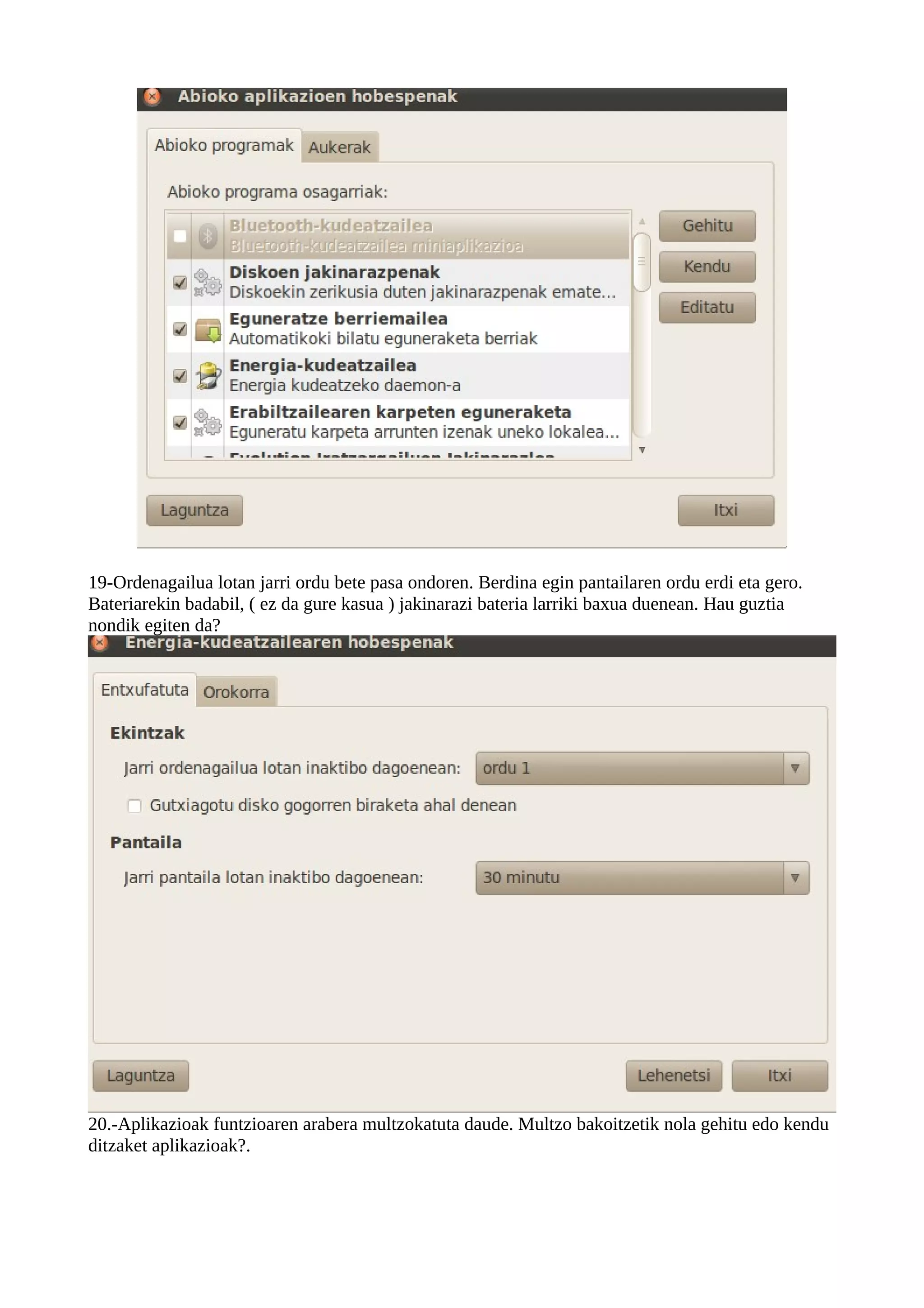 19-Ordenagailua lotan jarri ordu bete pasa ondoren. Berdina egin pantailaren ordu erdi eta gero.
Bateriarekin badabil, ( ez da gure kasua ) jakinarazi bateria larriki baxua duenean. Hau guztia
nondik egiten da?




20.-Aplikazioak funtzioaren arabera multzokatuta daude. Multzo bakoitzetik nola gehitu edo kendu
ditzaket aplikazioak?.
 