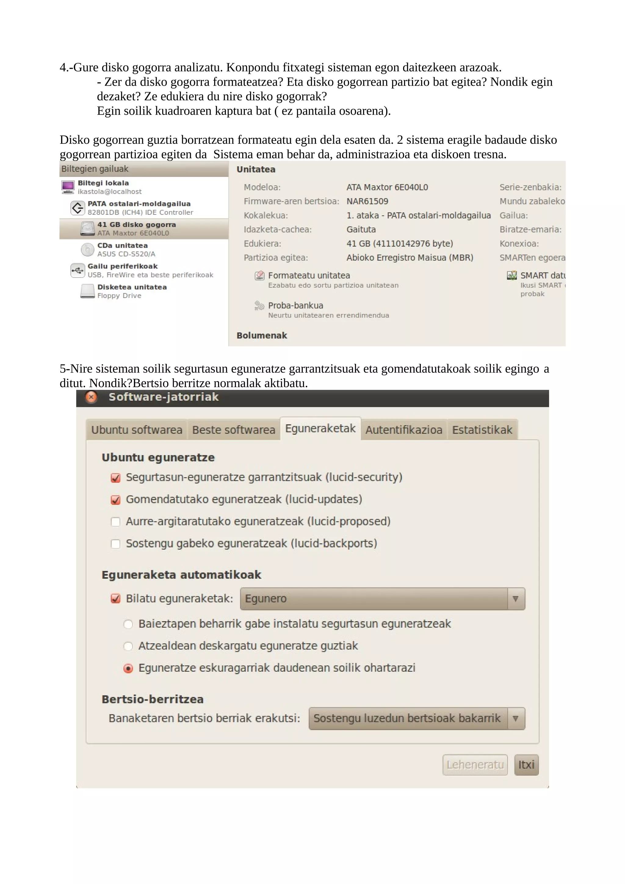 4.-Gure disko gogorra analizatu. Konpondu fitxategi sisteman egon daitezkeen arazoak.
       - Zer da disko gogorra formateatzea? Eta disko gogorrean partizio bat egitea? Nondik egin
       dezaket? Ze edukiera du nire disko gogorrak?
       Egin soilik kuadroaren kaptura bat ( ez pantaila osoarena).

Disko gogorrean guztia borratzean formateatu egin dela esaten da. 2 sistema eragile badaude disko
gogorrean partizioa egiten da Sistema eman behar da, administrazioa eta diskoen tresna.




5-Nire sisteman soilik segurtasun eguneratze garrantzitsuak eta gomendatutakoak soilik egingo a
ditut. Nondik?Bertsio berritze normalak aktibatu.
 