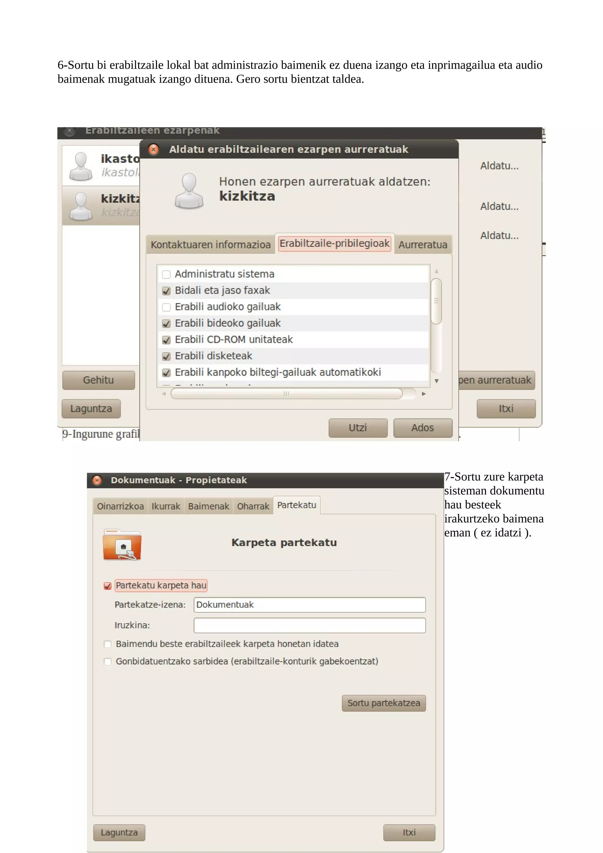 6-Sortu bi erabiltzaile lokal bat administrazio baimenik ez duena izango eta inprimagailua eta audio
baimenak mugatuak izango dituena. Gero sortu bientzat taldea.




                                                                               7-Sortu zure karpeta
                                                                               sisteman dokumentu
                                                                               hau besteek
                                                                               irakurtzeko baimena
                                                                               eman ( ez idatzi ).
 