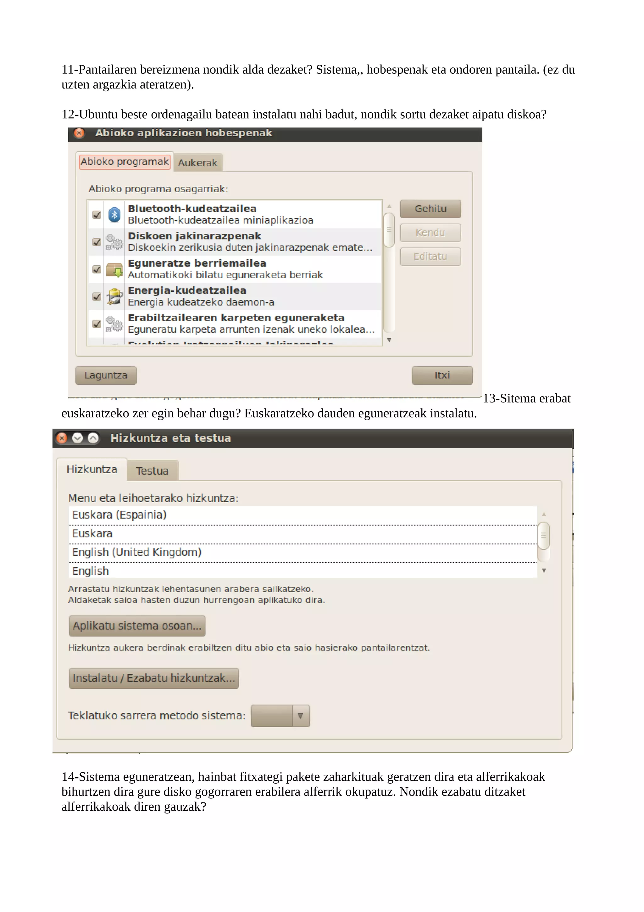 11-Pantailaren bereizmena nondik alda dezaket? Sistema,, hobespenak eta ondoren pantaila. (ez du
uzten argazkia ateratzen).

12-Ubuntu beste ordenagailu batean instalatu nahi badut, nondik sortu dezaket aipatu diskoa?




                                                                                13-Sitema erabat
euskaratzeko zer egin behar dugu? Euskaratzeko dauden eguneratzeak instalatu.




14-Sistema eguneratzean, hainbat fitxategi pakete zaharkituak geratzen dira eta alferrikakoak
bihurtzen dira gure disko gogorraren erabilera alferrik okupatuz. Nondik ezabatu ditzaket
alferrikakoak diren gauzak?
 