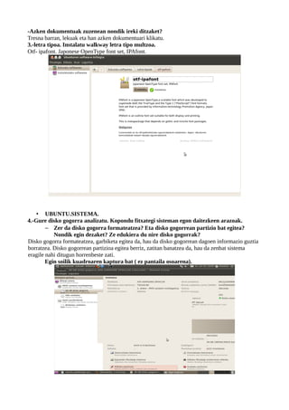 -Azken dokumentuak zuzenean nondik ireki ditzaket?
Tresna barran, lekuak eta han azken dokumentuari klikatu.
3.-letra tipoa. Instalatu walkway letra tipo multzoa.
Otf- ipafont. Japonese OpenType font set, IPAfont.




    • UBUNTU.SISTEMA.
4.-Gure disko gogorra analizatu. Kopondu fitxategi sisteman egon daitezkeen arazoak.
        – Zer da disko gogorra formateatzea? Eta disko gogorrean partizio bat egitea?
           Nondik egin dezaket? Ze edukiera du nire disko gogorrak?
Disko gogorra formateatzea, garbiketa egitea da, hau da disko gogorrean dagoen informazio guztia
borratzea. Disko gogorrean partizioa egitea berriz, zatitan banatzea da, hau da zenbat sistema
eragile nahi ditugun horrenbeste zati.
        Egin soilik kuadroaren kaptura bat ( ez pantaila osoarena).
 