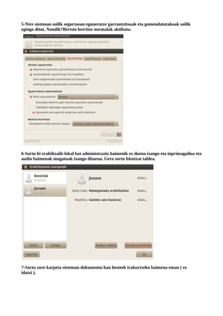 5-Nire sisteman soilik segurtasun eguneratze garrantzitsuak eta gomendatutakoak soilik
egingo ditut. Nondik?Bertsio berritze normalak aktibatu.




6-Sortu bi erabiltzaile lokal bat administrazio baimenik ez duena izango eta inprimagailua eta
audio baimenak mugatuak izango dituena. Gero sortu bientzat taldea.




7-Sortu zure karpeta sisteman dokumentu hau besteek irakurtzeko baimena eman ( ez
idatzi ).
 